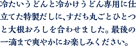 冷たいうどんと冷かけうどん専用に仕立てた特製だしに、すだち丸ごとひとつと大根おろしを合わせました。最後の一滴まで爽やかにお楽しみください。