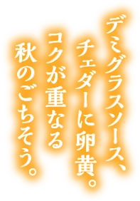 デミグラスソース、チェダーに卵黄。コクが重なる秋のごちそう。