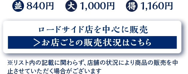 並 840円　大 1,000円　得 1,160円 ロードサイド店を中心に販売 お店ごとの販売状況はこちら ※リスト内の記載に関わらず、店舗の状況により商品の販売を中止させていただく場合がございます