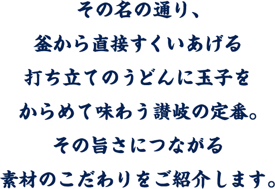 その名の通り、釜から直接すくいあげる打ち立てのうどんに玉子をからめて味わう讃岐の定番。その旨さにつながる素材のこだわりをご紹介します。