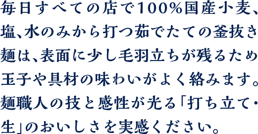 毎日すべての店で100%国産小麦、塩、水のみから打つ茹でたての釜抜き麺は、表面に少し毛羽立ちが残るため玉子や具材の味わいがよく絡みます。麺職人の技と感性が光る「打ち立て・生」のおいしさを実感ください。