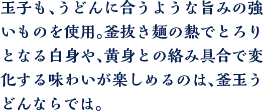 玉子も、うどんに合うような旨みの強いものを使用。釜抜き麺の熱でとろりとなる白身や、黄身との絡み具合で変化する味わいが楽しめるのは、釜玉うどんならでは。