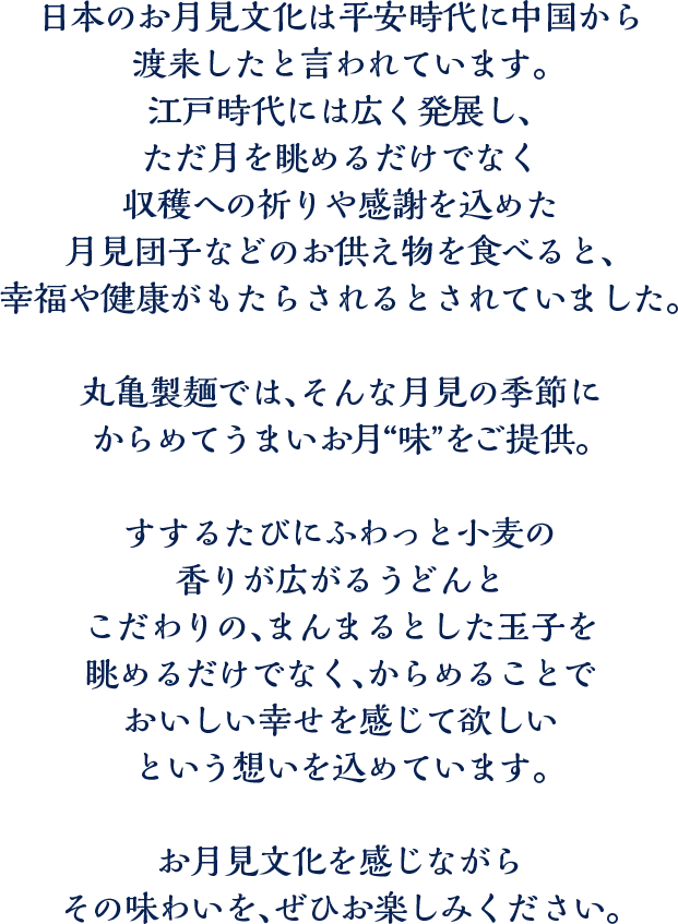 日本のお月見文化は平安時代に中国から渡来したと言われています。江戸時代には広く発展し、ただ月を眺めるだけでなく収穫への祈りや感謝を込めた月見団子などのお供え物を食べると、幸福や健康がもたらされるとされていました。丸亀製麺では、そんな月見の季節にからめてうまいお月“味”をご提供。すするたびにふわっと小麦の香りが広がるうどんとこだわりの、まんまるとした玉子を眺めるだけでなく、からめることでおいしい幸せを感じて欲しいという想いを込めています。お月見文化を感じながらその味わいを、ぜひお楽しみください。