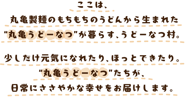 ここは、丸亀製麺のもちもちのうどんから生まれた“丸亀うどーなつ”が暮らす、うどーなつ村。少しだけ元気になれたり、ほっとできたり。“丸亀うどーなつ”たちが、日常にささやかな幸せをお届けします。