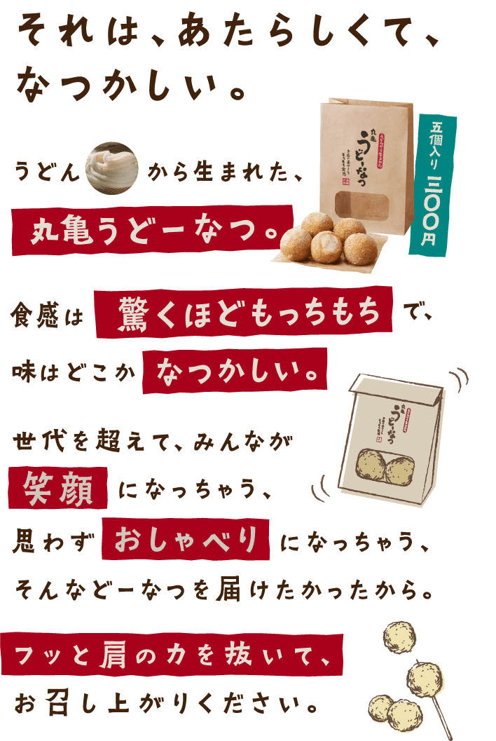 それは、あたらしくて、なつかしい。うどんから生まれた、丸亀うどーなつ。食感は驚くほどもっちもちで、味はどこかなつかしい。世代を超えて、みんなが笑顔になっちゃう、思わずおしゃべりになっちゃう、そんなどーなつを届けたかったから。フッと肩の力を抜いて、お召し上がりください。