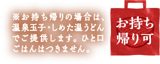 お持ち帰り可 / ※お持ち帰りの場合は、温泉玉子・しめた温うどんでご提供します。ひと口ごはんはつきません。