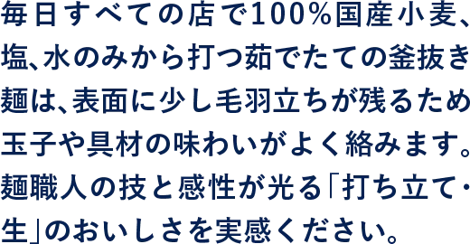 毎日すべての店で100%毎日すべての店で100%国産小麦、塩、水のみから打つ茹でたての釜抜き麺は、表面に少し毛羽立ちが残るため玉子や具材の味わいがよく絡みます。麺職人の技と感性が光る「打ち立て・生」のおいしさを実感ください。