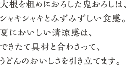 大根を粗めにおろした鬼おろしは、シャキシャキとみずみずしい食感。夏においしい清涼感は、できたて具材と合わさって、うどんのおいしさを引き立てます。