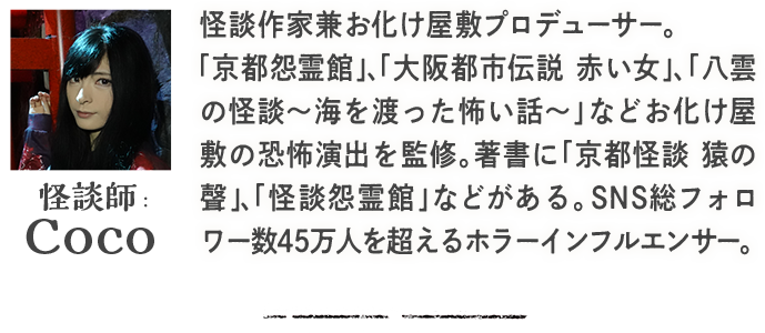  怪談士：Coco 怪談作家兼お化け屋敷プロデューサー。「京都怨霊館」、「大阪都市伝説 赤い女」、「八雲の怪談～海を渡った怖い話～」などお化け屋敷の恐怖演出を監修。著書に「京都怪談 猿の聲」、「怪談怨霊館」などがある。SNS総フォロワー数45万人を超えるホラーインフルエンサー。