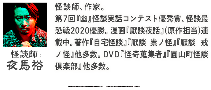 怪談士：夜馬裕 怪談師、作家。第7回『幽』怪談実話コンテスト優秀賞、怪談最恐戦2020優勝。漫画『厭談夜話』(原作担当)連載中。著作『自宅怪談』『厭談　祟ノ怪』『厭談　戒ノ怪』他多数。DVD『怪奇蒐集者』『圓山町怪談倶楽部』他多数。