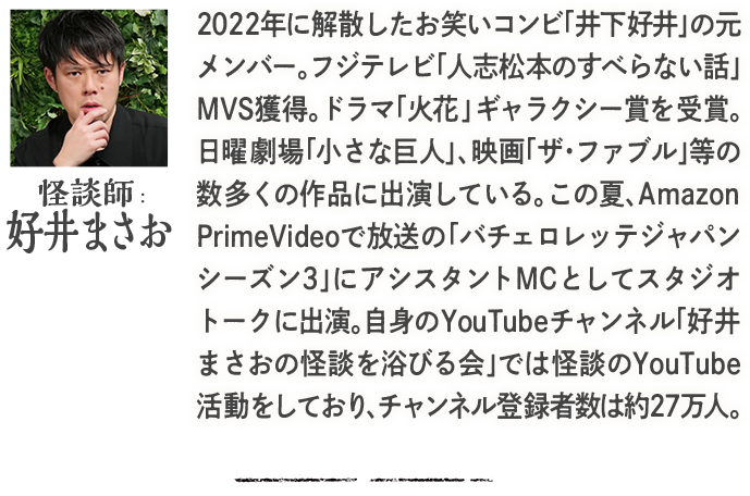 怪談師：好井まさお 2022年に解散したお笑いコンビ「井下好井」の元メンバー。フジテレビ「人志松本のすべらない話」MVS獲得。ドラマ「火花」 ギャラクシー賞を受賞。日曜劇場「小さな巨人」、映画「ザ・ファブル」等の数多くの作品に出演している。この夏、Amazon PrimeVideoで放送の「バチェロレッテジャパンシーズン3」にアシスタントMCとしてスタジオトークに出演。自身のYouTubeチャンネル「好井まさおの怪談を浴びる会」では怪談のYouTube活動をしており、チャンネル登録者数は約27万人。