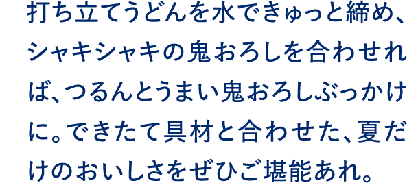 打ち立てうどんを水できゅっと締め、シャキシャキの鬼おろしを合わせれば、つるんとうまい鬼おろしぶっかけに。できたて具材と合わせた、夏だけのおいしさをぜひご堪能あれ。