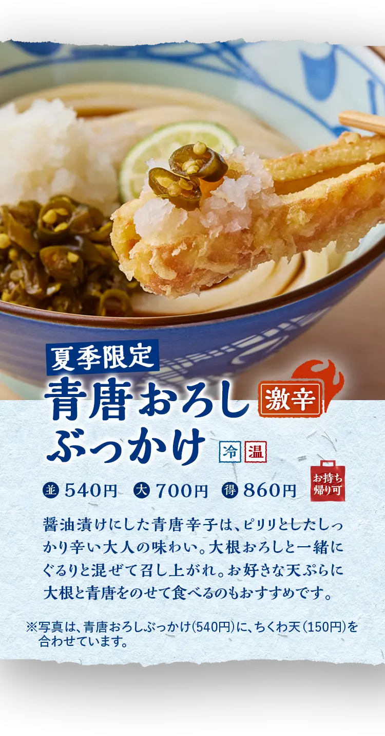 夏季限定 青唐おろしぶっかけ (冷) 激辛 並 540円  大 700円  得 860円 醤油漬けにした青唐辛子は、ピリリとしたしっかり辛い大人の味わい。大根おろしと一緒にぐるりと混ぜて召し上がれ。お好きな天ぷらに大根と青唐をのせて食べるのもおすすめです。 ※写真は、青唐おろしぶっかけ(540円)に、ちくわ天(150円)を合わせています。 お持ち帰り可