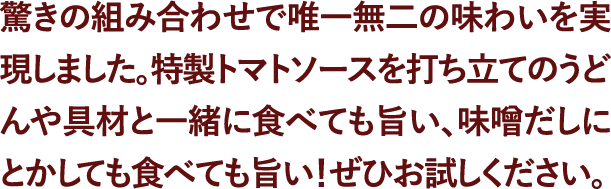 驚きの組み合わせで唯一無二の味わいを実現しました。特製トマトソースを打ち立てのうどんや具材と一緒に食べても旨い、味噌だしにとかしても食べても旨い！ぜひお試しください。