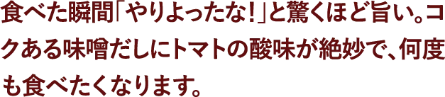 食べた瞬間「やりよったな！」と驚くほど旨い。コクある味噌だしにトマトの酸味が絶妙で、何度も食べたくなります。​ 