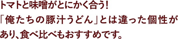 トマトと味噌がとにかく合う！「俺たちの豚汁うどん」とは違った個性があり、食べ比べもおすすめです。