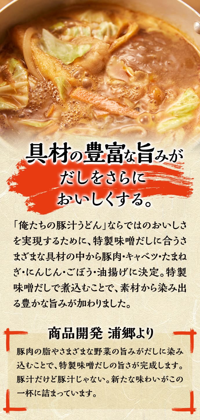 具材の豊富な旨みがだしをさらにおいしくさせる。「俺たちの豚汁うどん」ならではのおいしさを実現するために、特製味噌だしに合うさまざまな具材の中から豚肉・キャベツ・たまねぎ・にんじん・ごぼう・油揚げに決定。特製味噌だしで煮込むことで、素材から滲み出る豊かな旨みが加わりました。 商品開発 浦郷より 豚肉の脂やさまざまな野菜の旨みがだしに染み込むことで、特製味噌だしの旨さが完成します。豚汁だけど豚汁じゃない。新しい味わいがこの一杯に詰まっています。