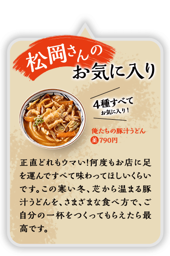 松岡さんのお気に入り 4種すべてお気に入り！ 俺たちの豚汁うどん 俺たちの豚汁うどん 並790円 正直どれもウマイ！何度もお店に足を運んですべて味わってほしいくらいです。この寒い冬、芯から温まる豚汁うどんを、さまざまな食べ方で、ご自分の一杯をつくってもらえたら最高です。