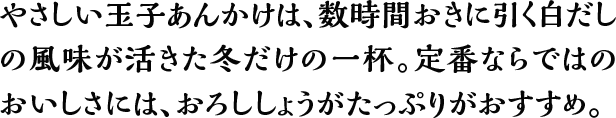 やさしい玉子あんかけは、数時間おきに引く白だしの風味が活きた冬だけの一杯。定番ならではのおいしさには、おろししょうがたっぷりがおすすめ。