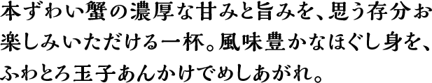 本ずわい蟹の濃厚な甘みと旨みを、思う存分お楽しみいただける一杯。風味豊かなほぐし身を、ふわとろ玉子あんかけでめしあがれ。