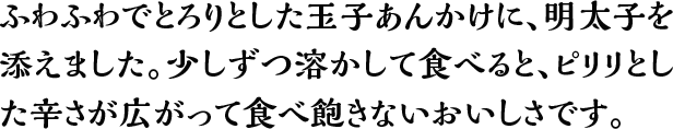 ふわふわでとろりとした玉子あんかけに、明太子を添えました。少しずつ溶かして食べると、ピリリとした辛さが広がって食べ飽きないおいしさです。