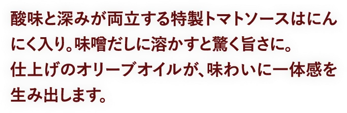 酸味と深みが両立する特製トマトソースはにんにく入り。味噌だしに溶かすと驚く旨さに。仕上げのオリーブオイルが、味わいに一体感を生み出します。