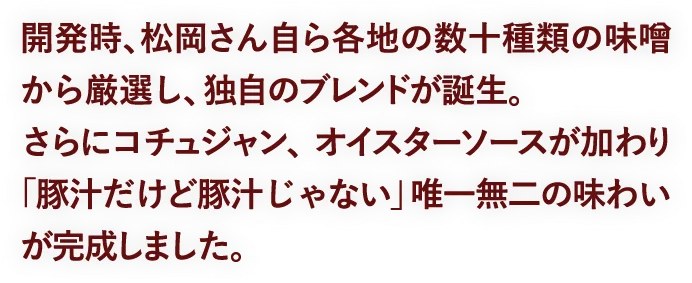 開発時、松岡さん自ら各地の数十種類の味噌から厳選し、独自のブレンドが誕生。さらにコチュジャン、オイスターソースが加わり「豚汁だけど豚汁じゃない」唯一無二の味わいが完成しました。