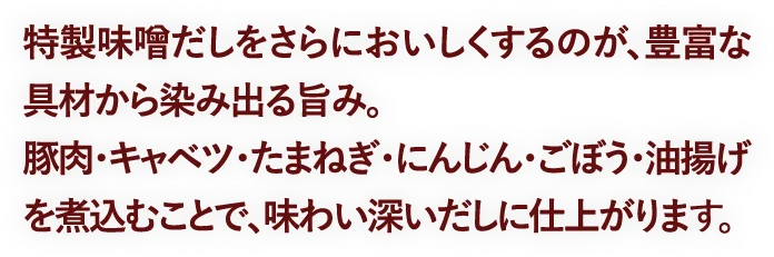 特製味噌だしをさらにおいしくするのが、豊富な具材から染み出る旨み。豚肉・キャベツ・たまねぎ・にんじん・ごぼう・油揚げを煮込むことで、味わい深いだしに仕上がります。