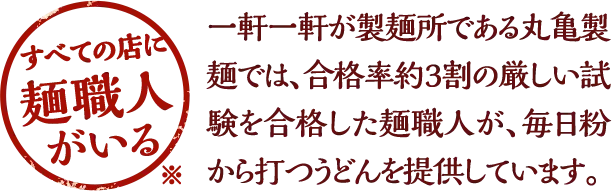 すべての店に麺職人がいる ※ / 一軒一軒が製麺所である丸亀製麺では、合格率約3割の厳しい試験を合格した麺職人が、毎日粉から打つうどんを提供しています。