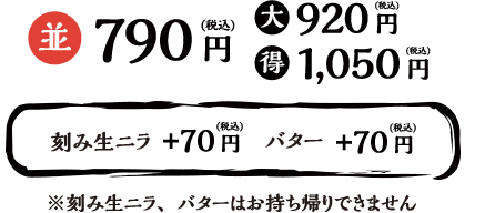 並790円（税込）大920円（税込）得1,050円（税込） 刻み生ニラ+70円（税込） バター+70円（税込） ※刻み生ニラ、バターはお持ち帰りできません