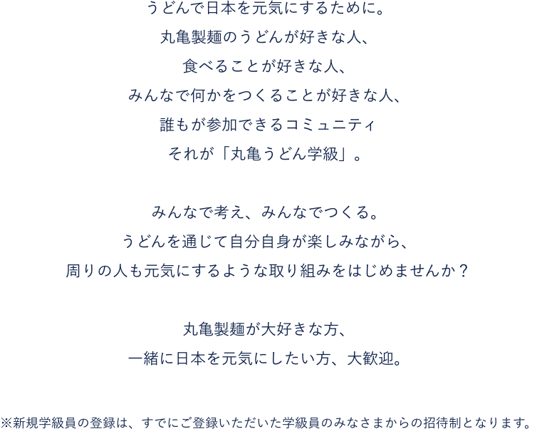うどんで日本を元気にするために。丸亀製麺のうどんが好きな人、食べることが好きな人、みんなで何かをつくることが好きな人、誰もが参加できるコミュニティそれが「丸亀うどん学級」。みんなで考え、みんなでつくる。うどんを通じて自分自身が楽しみながら、周りの人も元気にするような取り組みをはじめませんか？※新規学級員の登録は、すでにご登録いただいた学級員のみなさまからの招待制となります。