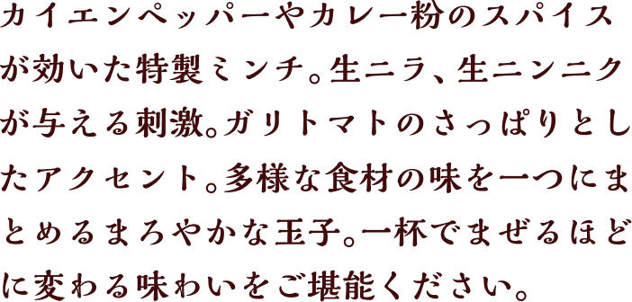 カイエンペッパーやカレー粉のスパイスが効いた特製ミンチ。生ニラ、生ニンニクが与える刺激。ガリトマトのさっぱりとしたアクセント。多様な食材の味を一つにまとめるまろやかな玉子。一杯でまぜるほどに変わる味わいをご堪能ください。