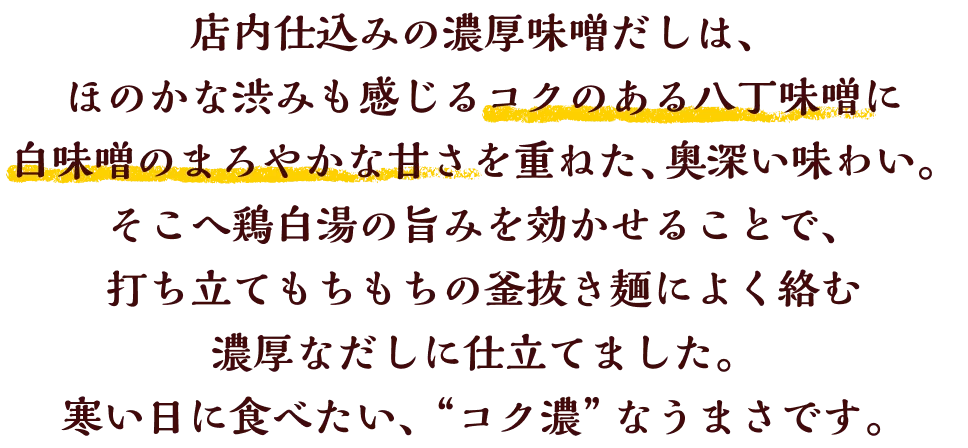 店内仕込みの濃厚味噌だしは、ほのかな渋みも感じるコクのある八丁味噌に白味噌のまろやかな甘さを重ねた、奥深い味わい。そこへ鶏白湯の旨みを効かせることで、打ち立てもちもちの釜抜き麺によく絡む 濃厚なだしに仕立てました。寒い日に食べたい、＂コク濃＂なうまさです。