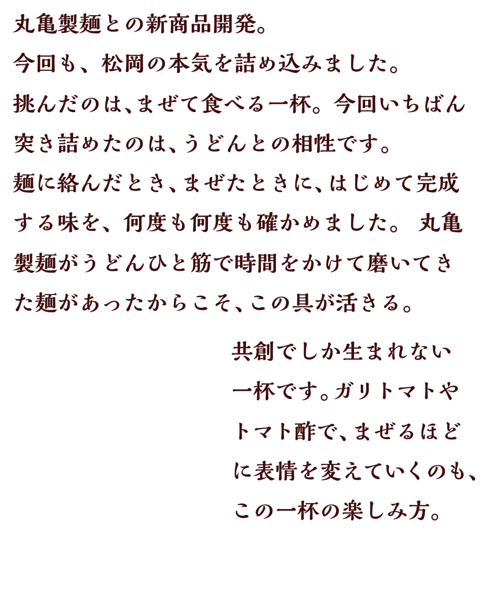 丸亀製麺との新商品開発。今回も、松岡の本気を詰め込みました。挑んだのは、まぜて食べる一杯。今回いちばん突き詰めたのは、うどんとの相性です。麺に絡んだとき、まぜたときに、はじめて完成する味を、何度も何度も確かめました。丸亀製麺がうどんひと筋で時間をかけて磨いてきた麺があったからこそ、この具が活きる。共創でしか生まれない一杯です。ガリトマトやトマト酢で、まぜるほどに表情を変えていくのも、この一杯の楽しみ方。