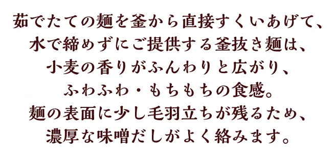茹でたての麺を釜から直接すくいあげて、水で締めずにご提供する釜抜き麺は、小麦がふんわりと香り、ふわふわ・もちもちの食感。麺の表面に少し毛羽立ちが残るため、濃厚な味噌だしがよく絡みます。
