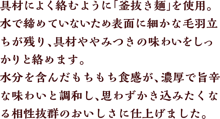 具材によく絡むように「釜抜き麺」を使用。水で締めていないため表面に細かな毛羽立ちが残り、具材ややみつきの味わいをしっかりと絡めます。水分を含んだもちもち食感が、濃厚で旨辛な味わいと調和し、思わずかき込みたくなる相性抜群のおいしさに仕上げました。