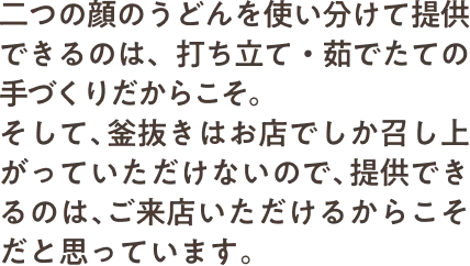 二つの顔のうどんを使い分けて提供できるのは、打ち立て・茹でたての手づくりだからこそ。そして、釜抜きはお店でしか召し上がっていただけないので、提供できるのは、ご来店いただけるからこそだと思っています。​