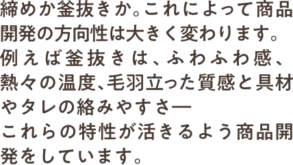 締めか釜抜きか。これによって商品開発の方向性は大きく変わります。例えば釜抜きは、ふわふわ感、熱々の温度、毛羽立った質感と具材やタレの絡みやすさ―これらの特性が活きるよう商品開発をしています。