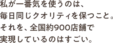 私が一番気を使うのは、毎日同じクオリティを保つこと。それを、全国約900店舗で実現しているのはすごい。