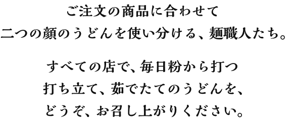 ご注文の商品に合わせて二つの顔のうどんを使い分ける、麺職人たち。すべての店で、毎日粉から打つ打ち立て、茹でたてのうどんを、どうぞ、お召し上がりください。