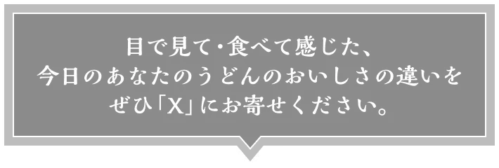 目で見て・食べて感じた、今日のあなたのうどんのおいしさの違いをぜひ「X」にお寄せください。
