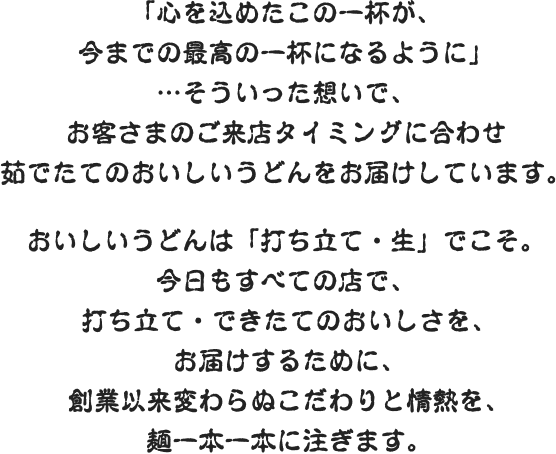 「心を込めたこの一杯が、今までの最高の一杯になるように」…そういった想いで、お客さまのご来店タイミングに合わせ茹でたてのおいしいうどんをお届けしています。おいしいうどんは「打ち立て・生」でこそ。今日もすべての店で、打ち立て・できたてのおいしさを、お届けするために、創業以来変わらぬこだわりと情熱を、麺一本一本に注ぎます。