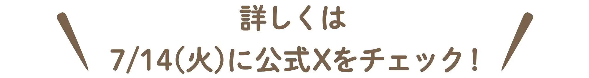 詳しくは7/14(火)に公式Xをチェック！