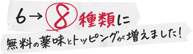 無料の薬味とトッピングが6から8種類に増えました!