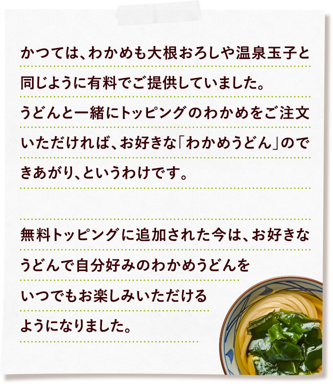 かつては、わかめも大根おろしや温泉玉子と同じように有料でご提供していました。うどんと一緒にトッピングのわかめをご注文いただければ、お好きな「わかめうどん」のできあがり、というわけです。無料トッピングに追加された今は、お好きなうどんで自分好みのわかめうどんをいつでもお楽しみいただけるようになりました。