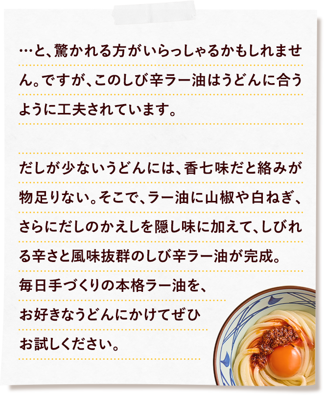 …と、驚かれる方がいらっしゃるかもしれません。ですが、このしび辛ラー油はうどんに合うように工夫されています。だしが少ないうどんには、香七味だと絡みが物足りない。そこで、ラー油に山椒や白ねぎ、さらにだしのかえしを隠し味に加えて、しびれる辛さと風味抜群のしび辛ラー油が完成。毎日手づくりの本格ラー油を、お好きなうどんにかけてぜひお試しください。
