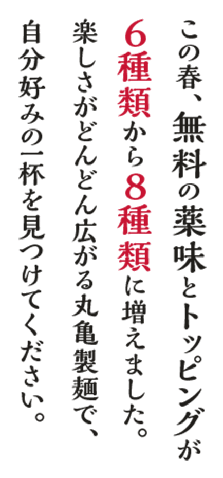 この春、無料の薬味とトッピングが６種類から８種類に増えました。楽しさがどんどん広がる丸亀製麺で、自分好みの一杯を見つけてください。