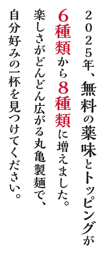 2025年、無料の薬味とトッピングが6種類から8種類に増えました。楽しさがどんどん広がる丸亀製麺で、自分好みの一杯を見つけてください。