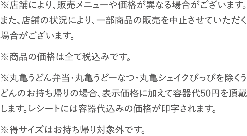 ※店舗により、販売メニューや価格が異なる場合がございます。また、店舗の状況により、一部商品の販売を中止させていただく場合がございます。※商品の価格は全て税込みです。※丸亀うどん弁当・丸亀うどーなつを除くうどんのお持ち帰りの場合、表示価格に加えて容器代50円を頂戴します。レシートには容器代込みの価格が印字されます。※得サイズはお持ち帰り対象外です。