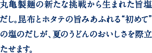 丸亀製麺の新たな挑戦から生まれた旨塩だし。昆布とホタテの旨みあふれる“初めて”の塩のだしが、夏のうどんのおいしさを際立たせます。
